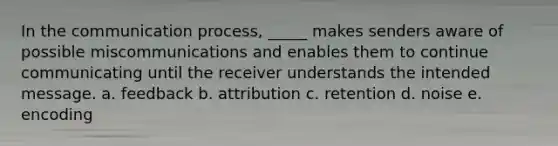 In the communication process, _____ makes senders aware of possible miscommunications and enables them to continue communicating until the receiver understands the intended message. a. feedback b. attribution c. retention d. noise e. encoding