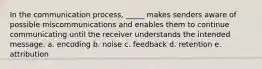 In the communication process, _____ makes senders aware of possible miscommunications and enables them to continue communicating until the receiver understands the intended message. a. encoding b. noise c. feedback d. retention e. attribution