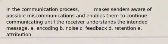 In the communication process, _____ makes senders aware of possible miscommunications and enables them to continue communicating until the receiver understands the intended message. a. encoding b. noise c. feedback d. retention e. attribution