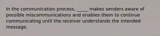 In the communication process, _____ makes senders aware of possible miscommunications and enables them to continue communicating until the receiver understands the intended message.