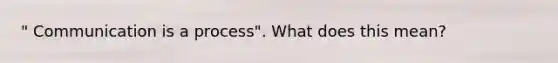 " Communication is a process". What does this mean?