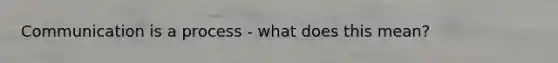 Communication is a process - what does this mean?