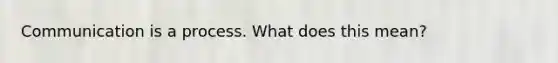 Communication is a process. What does this mean?