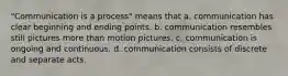 "Communication is a process" means that a. communication has clear beginning and ending points. b. communication resembles still pictures more than motion pictures. c. communication is ongoing and continuous. d. communication consists of discrete and separate acts.