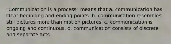 "Communication is a process" means that a. communication has clear beginning and ending points. b. communication resembles still pictures more than motion pictures. c. communication is ongoing and continuous. d. communication consists of discrete and separate acts.