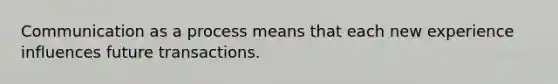 Communication as a process means that each new experience influences future transactions.