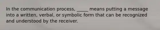 In the communication process, _____ means putting a message into a written, verbal, or symbolic form that can be recognized and understood by the receiver.