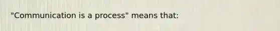 "Communication is a process" means that: