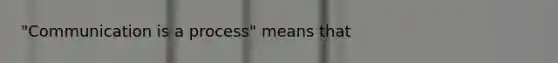 "Communication is a process" means that