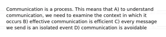 Communication is a process. This means that A) to understand communication, we need to examine the context in which it occurs B) effective communication is efficient C) every message we send is an isolated event D) communication is avoidable