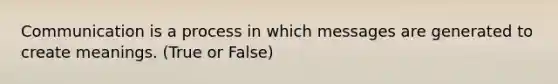 Communication is a process in which messages are generated to create meanings. (True or False)