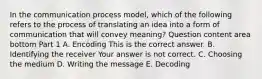 In the communication process​ model, which of the following refers to the process of translating an idea into a form of communication that will convey​ meaning? Question content area bottom Part 1 A. Encoding This is the correct answer. B. Identifying the receiver Your answer is not correct. C. Choosing the medium D. Writing the message E. Decoding