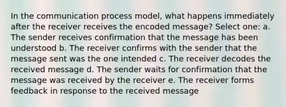 In the communication process model, what happens immediately after the receiver receives the encoded message? Select one: a. The sender receives confirmation that the message has been understood b. The receiver confirms with the sender that the message sent was the one intended c. The receiver decodes the received message d. The sender waits for confirmation that the message was received by the receiver e. The receiver forms feedback in response to the received message