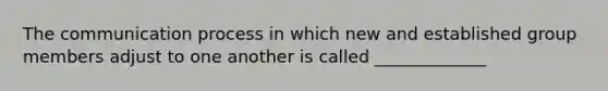 The communication process in which new and established group members adjust to one another is called _____________