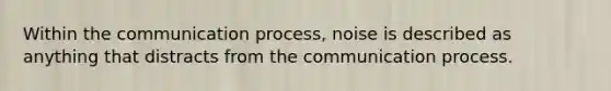 Within the communication process, noise is described as anything that distracts from the communication process.