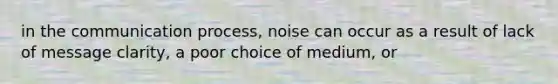 in the communication process, noise can occur as a result of lack of message clarity, a poor choice of medium, or