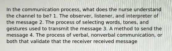 In the communication process, what does the nurse understand the channel to be? 1. The observer, listener, and interpreter of the message 2. The process of selecting words, tones, and gestures used to transmit the message 3. A method to send the message 4. The process of verbal, nonverbal communication, or both that validate that the receiver received message