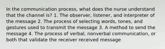 In the communication process, what does the nurse understand that the channel is? 1. The observer, listener, and interpreter of the message 2. The process of selecting words, tones, and gestures used to transmit the message 3. A method to send the message 4. The process of verbal, nonverbal communication, or both that validate the receiver received message