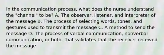 In <a href='https://www.questionai.com/knowledge/kTysIo37id-the-communication-process' class='anchor-knowledge'>the communication process</a>, what does the nurse understand the "channel" to be? A. The observer, listener, and interpreter of the message B. The process of selecting words, tones, and gestures used to transmit the message C. A method to send the message D. The process of <a href='https://www.questionai.com/knowledge/kVnsR3DzuD-verbal-communication' class='anchor-knowledge'>verbal communication</a>, nonverbal communication, or both, that validates that the receiver received the message