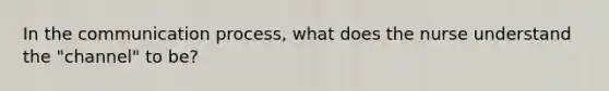 In the communication process, what does the nurse understand the "channel" to be?