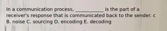 In a communication process, ____________ is the part of a receiver's response that is communicated back to the sender. c B. noise C. sourcing D. encoding E. decoding