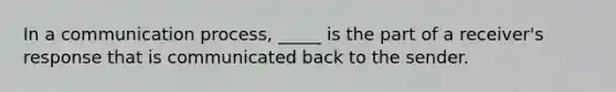 In a communication process, _____ is the part of a receiver's response that is communicated back to the sender.