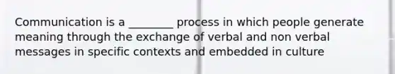 Communication is a ________ process in which people generate meaning through the exchange of verbal and non verbal messages in specific contexts and embedded in culture