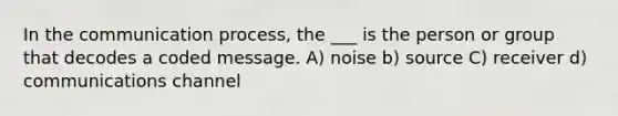 In the communication process, the ___ is the person or group that decodes a coded message. A) noise b) source C) receiver d) communications channel