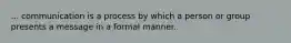 ... communication is a process by which a person or group presents a message in a formal manner.