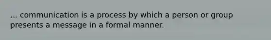 ... communication is a process by which a person or group presents a message in a formal manner.