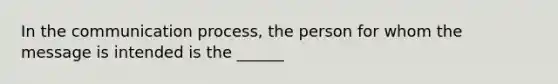 In the communication process, the person for whom the message is intended is the ______