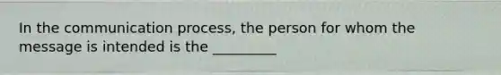 In the communication process, the person for whom the message is intended is the _________