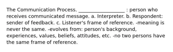 <a href='https://www.questionai.com/knowledge/kTysIo37id-the-communication-process' class='anchor-knowledge'>the communication process</a>. ___________________ : person who receives communicated message. a. Interpreter. b. Respondent: sender of feedback. c. Listener's <a href='https://www.questionai.com/knowledge/kzSCEa3cHp-frame-of-reference' class='anchor-knowledge'>frame of reference</a>. -meaning is never the same. -evolves from: person's background, experiences, values, beliefs, attitudes, etc. -no two persons have the same frame of reference.