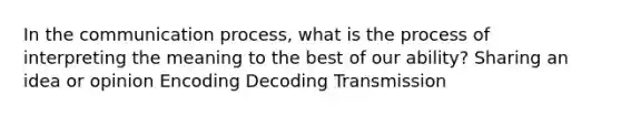 In the communication process, what is the process of interpreting the meaning to the best of our ability? Sharing an idea or opinion Encoding Decoding Transmission