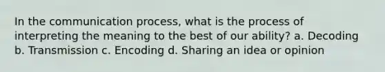 In the communication process, what is the process of interpreting the meaning to the best of our ability? a. Decoding b. Transmission c. Encoding d. Sharing an idea or opinion