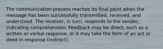 The communication process reaches its final point when the message has been successfully transmitted, received, and understood. The receiver, in turn, responds to the sender, indicating comprehension. Feedback may be direct, such as a written or verbal response, or it may take the form of an act or deed in response (indirect).