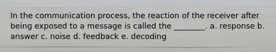 In the communication process, the reaction of the receiver after being exposed to a message is called the ________. a. response b. answer c. noise d. feedback e. decoding