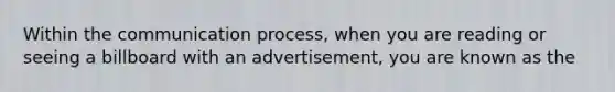 Within the communication process, when you are reading or seeing a billboard with an advertisement, you are known as the