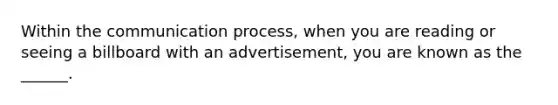 Within the communication process, when you are reading or seeing a billboard with an advertisement, you are known as the ______.