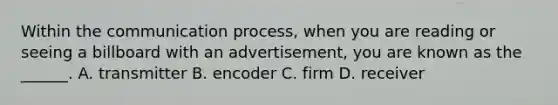 Within the communication process, when you are reading or seeing a billboard with an advertisement, you are known as the ______. A. transmitter B. encoder C. firm D. receiver