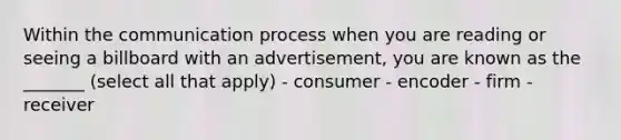 Within the communication process when you are reading or seeing a billboard with an advertisement, you are known as the _______ (select all that apply) - consumer - encoder - firm - receiver