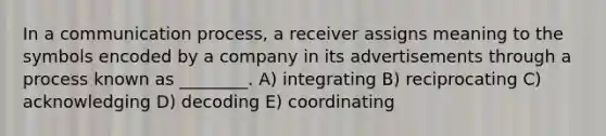 In a communication process, a receiver assigns meaning to the symbols encoded by a company in its advertisements through a process known as ________. A) integrating B) reciprocating C) acknowledging D) decoding E) coordinating