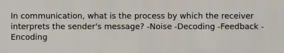 In communication, what is the process by which the receiver interprets the sender's message? -Noise -Decoding -Feedback -Encoding