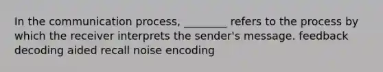 In the communication process, ________ refers to the process by which the receiver interprets the sender's message. feedback decoding aided recall noise encoding