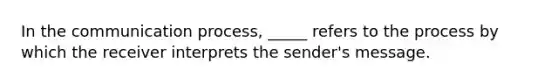 In the communication process, _____ refers to the process by which the receiver interprets the sender's message.