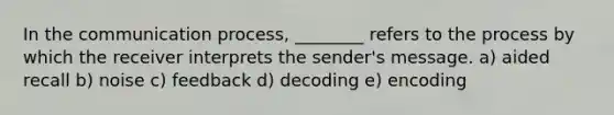 In the communication process, ________ refers to the process by which the receiver interprets the sender's message. a) aided recall b) noise c) feedback d) decoding e) encoding