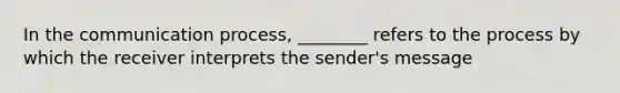 In the communication process, ________ refers to the process by which the receiver interprets the sender's message