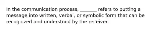 In the communication process, _______ refers to putting a message into written, verbal, or symbolic form that can be recognized and understood by the receiver.