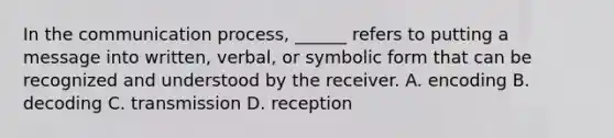 In the communication process, ______ refers to putting a message into written, verbal, or symbolic form that can be recognized and understood by the receiver. A. encoding B. decoding C. transmission D. reception