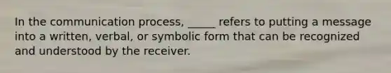 In the communication process, _____ refers to putting a message into a written, verbal, or symbolic form that can be recognized and understood by the receiver.